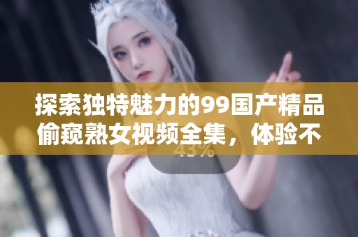 探索独特魅力的99国产精品偷窥熟女视频全集，体验不一样的视觉盛宴