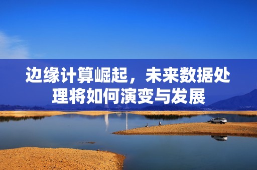 边缘计算崛起，未来数据处理将如何演变与发展