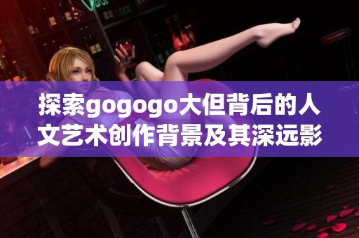 探索gogogo大但背后的人文艺术创作背景及其深远影响
