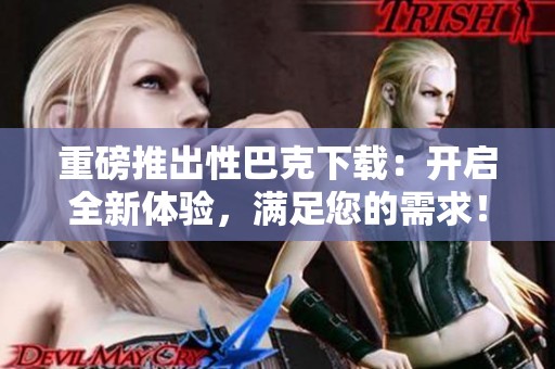 重磅推出性巴克下载：开启全新体验，满足您的需求！