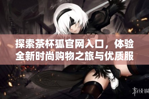 探索茶杯狐官网入口，体验全新时尚购物之旅与优质服务