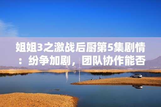 姐姐3之激战后厨第5集剧情：纷争加剧，团队协作能否化解危机？