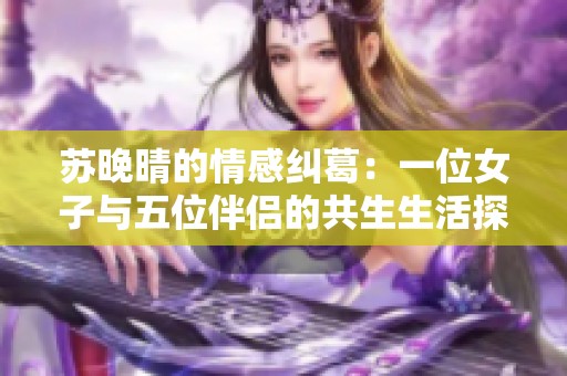 苏晚晴的情感纠葛：一位女子与五位伴侣的共生生活探索之旅