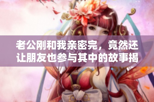 老公刚和我亲密完，竟然还让朋友也参与其中的故事揭秘