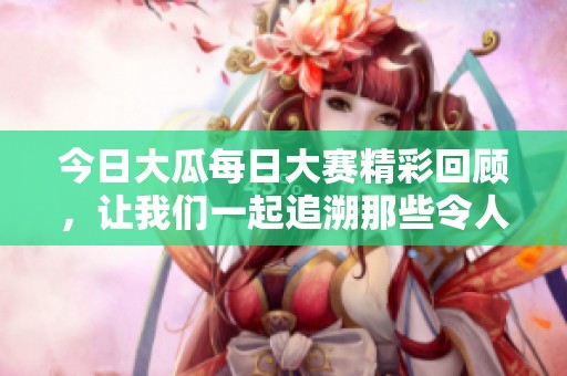 今日大瓜每日大赛精彩回顾，让我们一起追溯那些令人难忘的瞬间吧