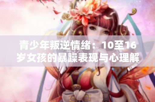 青少年叛逆情绪：10至16岁女孩的暴躁表现与心理解析