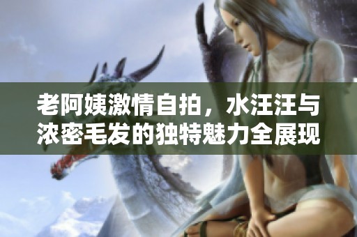 老阿姨激情自拍，水汪汪与浓密毛发的独特魅力全展现