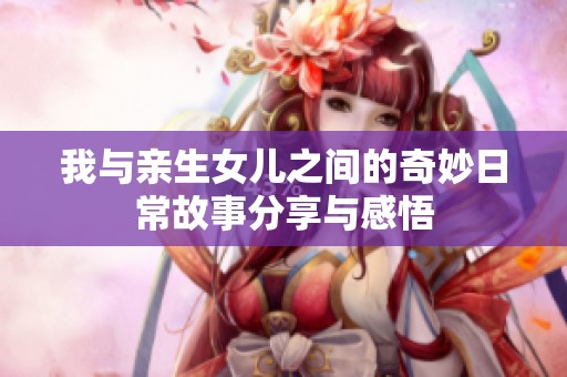 我与亲生女儿之间的奇妙日常故事分享与感悟