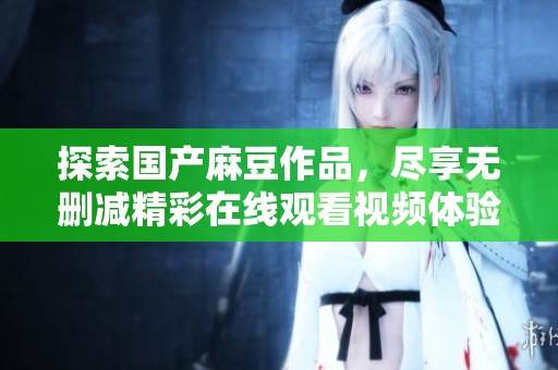 探索国产麻豆作品，尽享无删减精彩在线观看视频体验