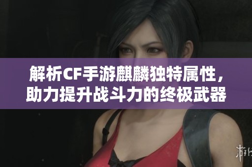 解析CF手游麒麟独特属性，助力提升战斗力的终极武器全面攻略