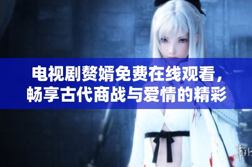 电视剧赘婿免费在线观看，畅享古代商战与爱情的精彩故事