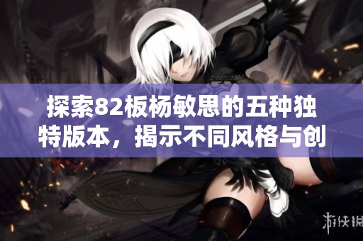 探索82板杨敏思的五种独特版本，揭示不同风格与创意的魅力