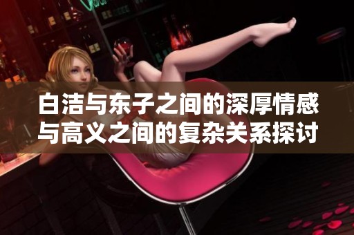 白洁与东子之间的深厚情感与高义之间的复杂关系探讨