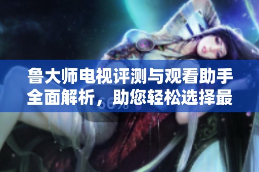 鲁大师电视评测与观看助手全面解析，助您轻松选择最佳电视机