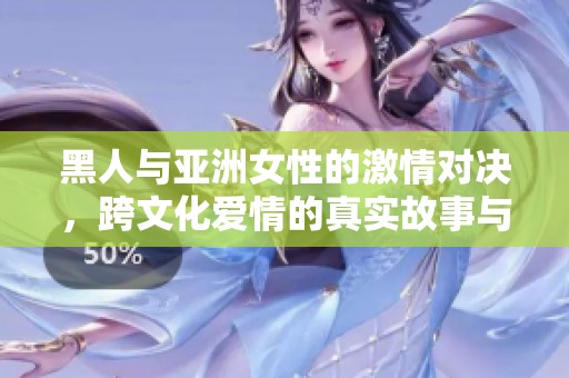 黑人与亚洲女性的激情对决，跨文化爱情的真实故事与体验探讨