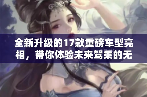 全新升级的17款重磅车型亮相，带你体验未来驾乘的无与伦比魅力