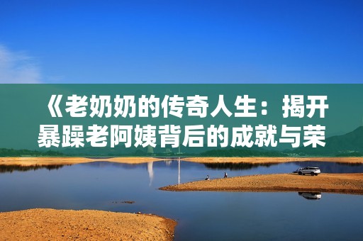 《老奶奶的传奇人生：揭开暴躁老阿姨背后的成就与荣誉》