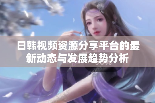 日韩视频资源分享平台的最新动态与发展趋势分析