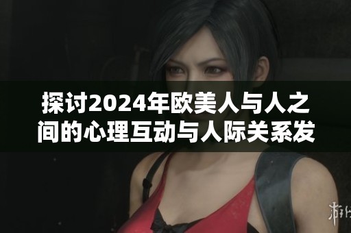 探讨2024年欧美人与人之间的心理互动与人际关系发展趋势