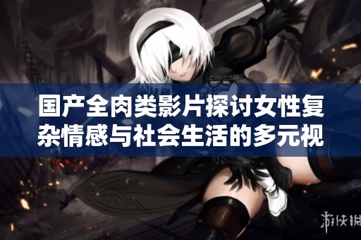 国产全肉类影片探讨女性复杂情感与社会生活的多元视角