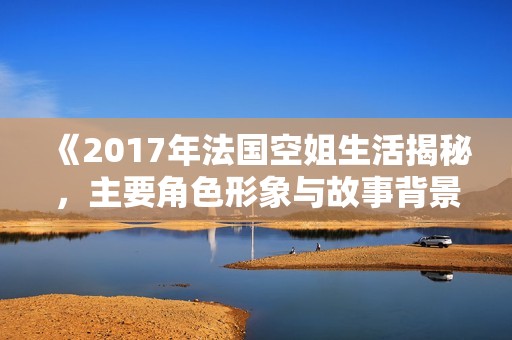 《2017年法国空姐生活揭秘，主要角色形象与故事背景详解》