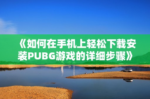 《如何在手机上轻松下载安装PUBG游戏的详细步骤》