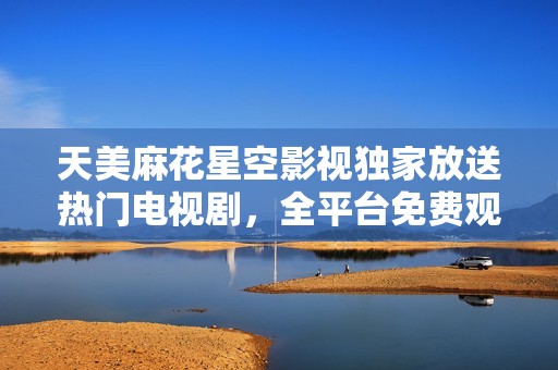 天美麻花星空影视独家放送热门电视剧，全平台免费观看体验即刻启动！