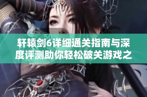 轩辕剑6详细通关指南与深度评测助你轻松破关游戏之旅