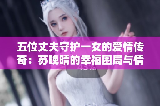 五位丈夫守护一女的爱情传奇：苏晚晴的幸福困局与情感纠葛