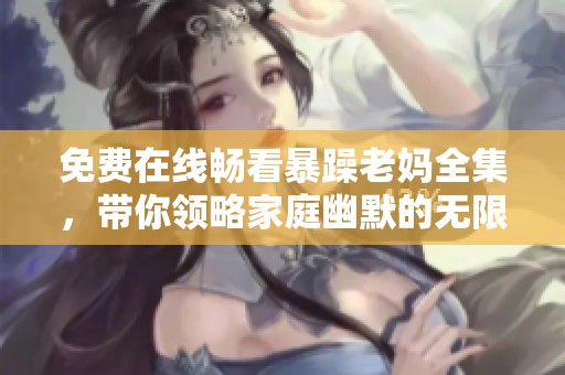 免费在线畅看暴躁老妈全集，带你领略家庭幽默的无限魅力