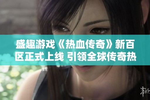 盛趣游戏《热血传奇》新百区正式上线 引领全球传奇热潮再掀狂潮