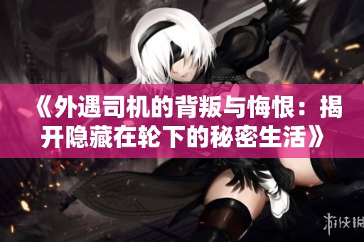 《外遇司机的背叛与悔恨：揭开隐藏在轮下的秘密生活》