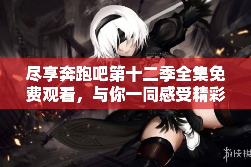 尽享奔跑吧第十二季全集免费观看，与你一同感受精彩时刻