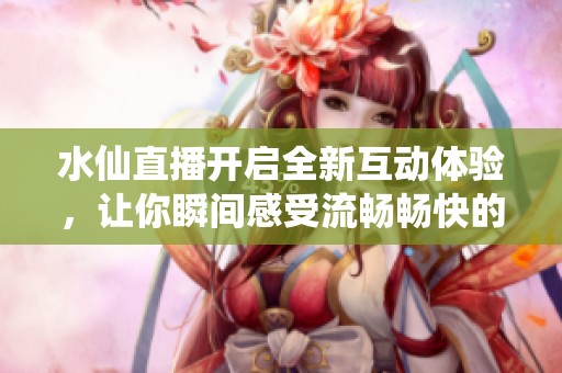 水仙直播开启全新互动体验，让你瞬间感受流畅畅快的直播乐趣