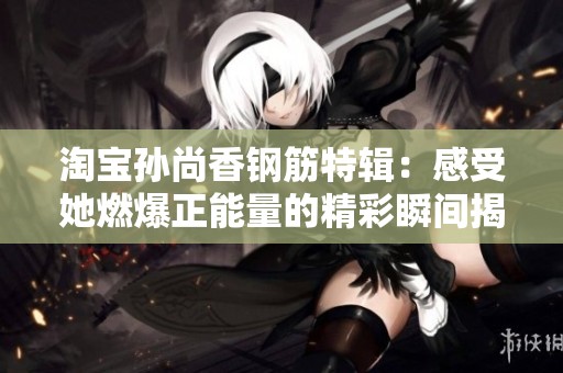 淘宝孙尚香钢筋特辑：感受她燃爆正能量的精彩瞬间揭秘