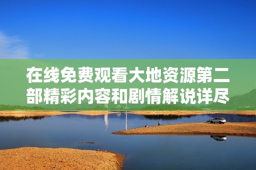 在线免费观看大地资源第二部精彩内容和剧情解说详尽指南
