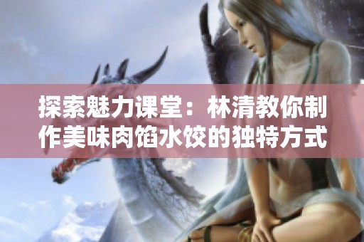 探索魅力课堂：林清教你制作美味肉馅水饺的独特方式