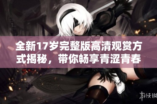 全新17岁完整版高清观赏方式揭秘，带你畅享青涩青春的美好时光