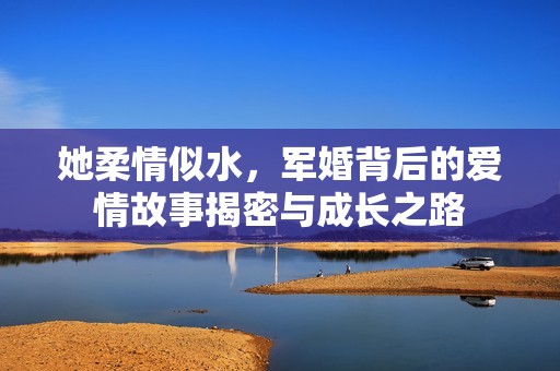 她柔情似水，军婚背后的爱情故事揭密与成长之路