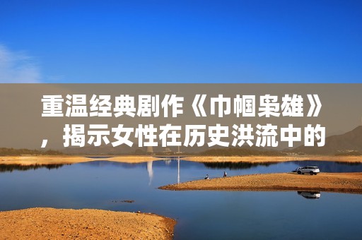 重温经典剧作《巾帼枭雄》，揭示女性在历史洪流中的勇敢与智慧