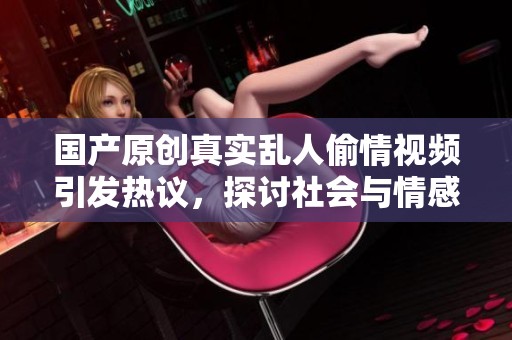 国产原创真实乱人偷情视频引发热议，探讨社会与情感关系