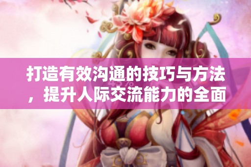 打造有效沟通的技巧与方法，提升人际交流能力的全面指南