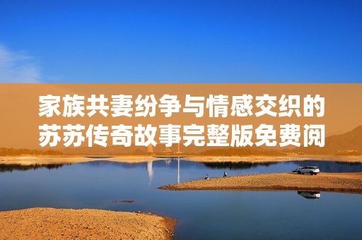 家族共妻纷争与情感交织的苏苏传奇故事完整版免费阅读