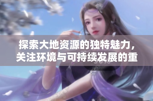 探索大地资源的独特魅力，关注环境与可持续发展的重要性