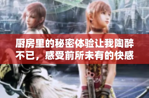 厨房里的秘密体验让我陶醉不已，感受前所未有的快感与享受