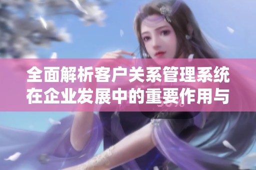 全面解析客户关系管理系统在企业发展中的重要作用与应用策略