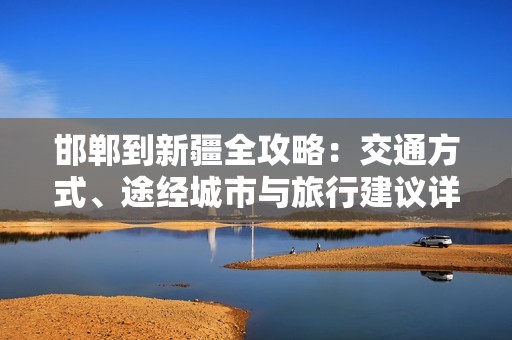 邯郸到新疆全攻略：交通方式、途经城市与旅行建议详解