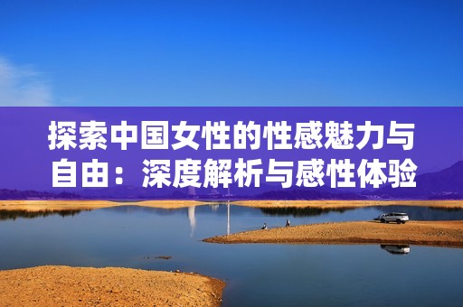 探索中国女性的性感魅力与自由：深度解析与感性体验