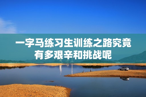 一字马练习生训练之路究竟有多艰辛和挑战呢