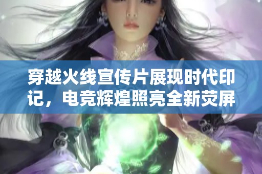 穿越火线宣传片展现时代印记，电竞辉煌照亮全新荧屏世界